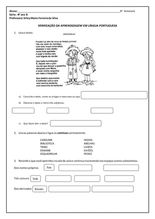 Aluno: ________________________________________________________________________3º bimestre 
Série: 4º ano B 
Professora: Sirley Maria Ferreira da Silva 
VERIFICAÇÃO DA APRENDIZAGEM EM LÍNGUA PORTUGUESA 
1. Leia o texto. 
a) Consulte o texto, conte os artigos e reescreva-os aqui 
b) Observe o texto e retire três adjetivos: 
c) Que título tem o texto? 
2. Leia as palavras abaixo e ligue os coletivos corretamente. 
CARDUME INDIOS 
BIBLIOTECA ABELHAS 
TRIBO LIVROS 
ENXAME AVIÕES 
ESQUADRILHA PEIXES 
3. Recorde o que você aprendeu na sala de aula e continue escrevendo nos espaços outros substantivos. 
Dois nomes próprios 
Três comuns 
Dois derivados 
Ana 
bola 
ferreiro 
 