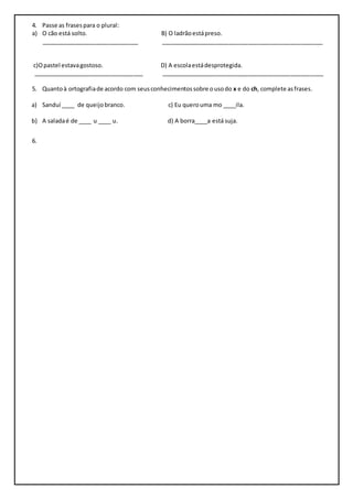 4. Passe as frases para o plural: 
a) O cão está solto. B) O ladrão está preso. 
______________________________ __________________________________________________ 
c)O pastel estava gostoso. D) A escola está desprotegida. 
__________________________________ __________________________________________________ 
5. Quanto à ortografia de acordo com seus conhecimentos sobre o uso do x e do ch, complete as frases. 
a) Sanduí ____ de queijo branco. c) Eu quero uma mo ____ila. 
b) A salada é de ____ u ____ u. d) A borra____a está suja. 
6. 
 