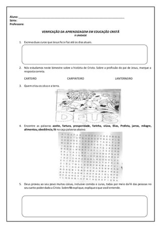 Aluno: ________________________________________________________________________ 
Série: 
Professora: 
VERIFICAÇÃO DA APRENDIZAGEM EM EDUCAÇÃO CRISTÃ 
II UNIDADE 
1. Escreva duas curas que Jesus fez e faz até os dias atuais. 
2. Nós estudamos neste bimestre sobre a história de Cristo. Sobre a profissão do pai de Jesus, marque a 
resposta correta. 
CARTEIRO CARPINTEIRO LANTERNEIRO 
3. Quem criou os céus e a terra. 
4. Encontre as palavras azeite, fartura, prosperidade, farinha, viúva, Elias, Profeta, jarras, milagre, 
alimentou, obediência, fé no caça palavras abaixo. 
5. Deus proveu ao seu povo muitas coisas, inclusive comida e curas, todas por meio da fé das pessoas no 
seu santo poder dado a Cristo. Sobre fé explique, explique o que você entende. 
 