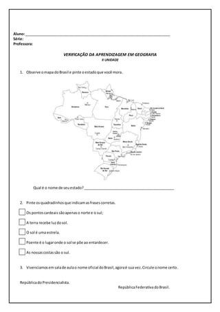 Aluno: ________________________________________________________________________ 
Série: 
Professora: 
VERIFICAÇÃO DA APRENDIZAGEM EM GEOGRAFIA 
II UNIDADE 
1. Observe o mapa do Brasil e pinte o estado que você mora. 
Qual é o nome de seu estado? _____________________________________________ 
2. Pinte os quadradinhos que indicam as frases corretas. 
Os pontos cardeais são apenas o norte e o sul; 
A terra recebe luz do sol. 
O sol é uma estrela. 
Poente é o lugar onde o sol se põe ao entardecer. 
As nossas costas são o sul. 
3. Vivenciamos em sala de aula o nome oficial do Brasil, agora é sua vez. Circule o nome certo. 
República do Presidencialista. 
República Federativa do Brasil. 
 