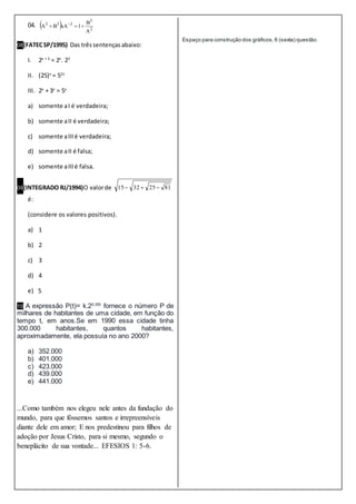 04.   2
3
232
A
B
1xABA  
08(FATECSP/1995) Das trêssentençasabaixo:
I. 2x + 3
= 2x
. 23
II. (25)x
= 52x
III. 2x
+ 3x
= 5x
a) somente aI é verdadeira;
b) somente aII é verdadeira;
c) somente aIIIé verdadeira;
d) somente aII é falsa;
e) somente aIIIé falsa.
09(INTEGRADO RJ/1994)O valorde 81253215 
é:
(considere os valores positivos).
a) 1
b) 2
c) 3
d) 4
e) 5
10 A expressão P(t)= k.20.05t
fornece o número P de
milhares de habitantes de uma cidade, em função do
tempo t, em anos.Se em 1990 essa cidade tinha
300.000 habitantes, quantos habitantes,
aproximadamente, ela possuía no ano 2000?
a) 352.000
b) 401.000
c) 423.000
d) 439.000
e) 441.000
...Como também nos elegeu nele antes da fundação do
mundo, para que fóssemos santos e irrepreensíveis
diante dele em amor; E nos predestinou para filhos de
adoção por Jesus Cristo, para si mesmo, segundo o
beneplácito de sua vontade... EFESIOS 1: 5-6.
Espaço para construção dos gráficos,6 (sexta) questão:
 