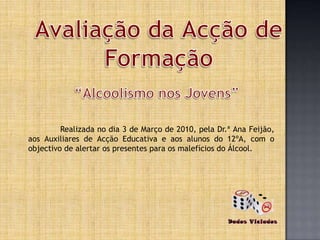 Avaliação daAcção de Formação “Alcoolismo nos Jovens” 	Realizada no dia 3 de Março de 2010, pela Dr.ª Ana Feijão, aos Auxiliares de Acção Educativa e aos alunos do 12ºA, com o objectivo de alertar os presentes para os malefícios do Álcool. 