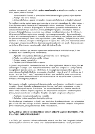 mudança, mas construir uma autêntica práxis transformadora. A tarefa que se coloca, a partir
disso, aponta para três direções:
    1.Fortalecimento: valorizar as práticas inovadoras existentes para que não sejam efêmeras.
    2.Avanço: criar novas práticas.
    3.Crítica: não baixar a guarda em relação à presença e influência da avaliação tradicional.
No cotidiano escolar, muitas vezes, nosso empenho se concentra na mudança das idéias (nossas e
dos colegas) a respeito da avaliação. Esta estratégia, embora importante, é insuficiente se não
atentarmos para as estruturas de percepção e de pensamento: pode haver simples mudança de
conteúdos num arcabouço equivocado. Nossa grande preocupação é a mudança da prática do
professor. Toda ação humana consciente, toda prática é pautada por algum nível de reflexão. As
idéias que nos habitam - assim como a maneira como operamos com elas - têm conseqüências
práticas; a forma corno agimos sobre o mundo, seja o mundo educacional, político ou econômico, é
em parte determinada pela forma como o percebemos (Apple, 1989:84). Qualquer inovação, antes
de existir na realidade, configura-se na imaginação do sujeito. Fica claro, pois, o desafio de sermos
criativos para imaginar novas formas de arranjo da prática educativa em geral, e da avaliativa em
particular, e delas tirarmos transformação, aliada à fruição e alegria.

As formas de mediação que traremos representam a sistematização de iniciativas que já vêm
ocorrendo. Nossa contribuição vai no sentido de:
    1.Aprender com as práticas de mudança, procurar tirar lições e princípios;
    2.Ajudar a socializar, valorizar, validar práticas;
    3.Criticar, superar contradições;
    4.Explorar possibilidades ainda encobertas.
O que está em pauta não é a mera existência de um rol de sugestões ou opções de o que fazer. O
caminho para se chegar a uma prática transformadora é bem mais complexo: é a criação de um
novo plano de ação do sujeito, que é fruto tanto da percepção de uma necessidade quanto da
clareza de uma finalidade (dialética necessidade - finalidade - plano de ação). O problema não é
apenas “ter o que fazer”, “saber” o que deve ser feito, e sim, interiorizar, entrar no movimento
conceitual e no movimento histórico da atividade educativa. Por isto enfatizamos a questão do
método de trabalho para o professor.

Para mudar a avaliação, precisamos, obviamente, mudar seus elementos constituintes (exemplo:
conteúdo e forma). Contudo,, embora necessário, isto não é suficiente, uma vez que a prática
avaliativa não depende apenas dela mesma. Ora, no caso da avaliação, a partir do trabalho de
análise sobre o material empírico, registrado dos discursos dos educadores e da observação da
prática, nestas duas classes - Avaliação e Relações - emergem seis grandes categorias:
    1.Avaliação: intencionalidade; forma; conteúdo.
    2.Relações: prática pedagógica; instituição; sistema.
Isto significa que a mudança da avaliação, para ser efetiva, deverá estar atenta a estes seis vetores;
para se criar uma nova ecologia avaliativa, um novo ambiente cultural no campo da avaliação será
preciso se dar conta, em alguma medida, destas seis dimensões.


1) AVALIAÇÃO COMO COMPROMISSO COM A APRENDIZAGEM DE TODOS - POR
UMA NOVA INTENCIONALIDADE


A avaliação, para assumir o caráter transformador, antes de tudo deve estar comprometida com a
aprendizagem da totalidade dos alunos. Este é o seu sentido mais radical, é o que justifica sua
 