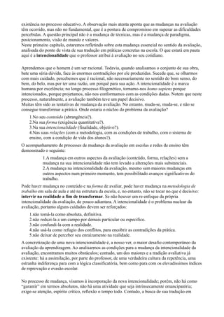 existência no processo educativo. A observação mais atenta aponta que as mudanças na avaliação
têm ocorrido, mas não no fundamental, que é a postura de compromisso em superar as dificuldades
percebidas. A questão principal não é a mudança de técnicas, mas é a mudança de paradigma,
posicionamento, visão de mundo e valores.
Neste primeiro capítulo, estaremos refletindo sobre esta mudança essencial no sentido da avaliação,
analisada do ponto de vista de sua tradução em práticas concretas na escola. O que estará em pauta
aqui é a intencionalidade que o professor atribui à avaliação no seu cotidiano.

Aprendemos que o homem é um ser racional. Todavia, quando analisamos o conjunto de sua obra,
bate uma séria dúvida, face às enormes contradições por ele produzidas. Sucede que, se olharmos
com mais cuidado, percebemos que é racional, não necessariamente no sentido do bom senso, do
bem, do belo, mas por ter uma razão, um porquê para sua ação. A intencionalidade é a marca
humana por excelência; no longo processo filogenético, tornamo-nos homo sapiens porque
intencionados, porque projetamos, não nos conformamos com as condições dadas. Notem que neste
processo, naturalmente, a avaliação também teve um papel decisivo.
Muitas têm sido as tentativas de mudança da avaliação. No entanto, muda-se, muda-se, e não se
consegue transformar a prática. Onde estaria o núcleo do problema da avaliação?
    1.No seu conteúdo (abrangência?).
    2.Na sua forma (exigência quantitativa?).
    3.Na sua intencionalidade (finalidade, objetivo?).
    4.Nas suas relações (com a metodologia, com as condições de trabaIho, com o sistema de
    ensino, com a condição de vida dos alunos?).
O acompanhamento de processes de mudança da avaliação em escolas e redes de ensino têm
demonstrado o seguinte:
            1.A mudança em outros aspectos da avaliação (conteúdo, forma, relações) sem a
            mudança na sua intencionalidade não tem levado a alterações mais substanciais.
            2.A mudança na intencionalidade da avaliação, mesmo sem maiores mudanças em
            outros aspectos num primeiro momento, tem possibilitado avanços significativos do
            trabalho.
Pode haver mudança no conteúdo e na forma de avaliar, pode haver mudança na metodologia de
trabalho em sala de aula e até na estrutura da escola, e, no entanto, não se tocar no que é decisivo:
intervir na realidade a fim de transformar. Se não houver um re-enfoque da própria
intencionalidade da avaliação, de pouco adiantara. A intencionalidade é o problema nuclear da
avaliação, portanto alguns cuidados devem ser reforçados:
    1.não tomá-la como absoluta, definitiva.
    2.não reduzi-la a um campo por demais particular ou especifico.
    3.não confundi-la com a realidade.
    4.não usá-la como refugio dos conflitos, para encobrir as contradições da prática.
    5.não deixar de perceber seu enraizamento na realidade.
A concretização de uma nova intencionalidade é, a nosso ver, o maior desafio contemporâneo da
avaliação da aprendizagem. Ao analisarmos as condições para a mudança da intencionalidade da
avaliação, encontramos muitos obstáculos; contudo, um dos maiores e a tradição avaliativa já
existente: há a assimilação, por parte do professor, de uma verdadeira cultura da repetência, uma
estranha indiferença para com a lógica classificatória, bem como para com os elevadíssimos índices
de reprovação e evasão escolar.

No processo de mudança, visamos à incorporação da nova intencionalidade; porém, não há como
“garantir” em termos absolutos, não há uma atividade que seja intrinsecamente emancipatória;
exige-se atenção, espírito crítico, reflexão o tempo todo. Contudo, a busca de sua tradução em
 