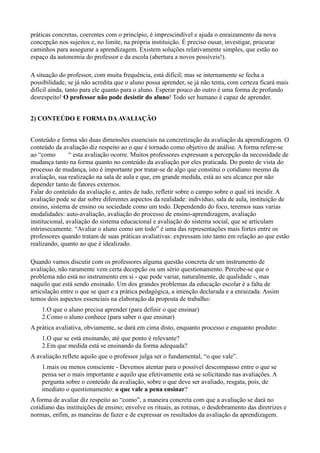 práticas concretas, coerentes com o princípio, é imprescindível e ajuda o enraizamento da nova
concepção nos sujeitos e, no limite, na própria instituição. É preciso ousar, investigar, procurar
caminhos para assegurar a aprendizagem. Existem soluções relativamente simples, que estão no
espaço da autonomia do professor e da escola (abertura a novos possíveis!).

A situação do professor, com muita frequência, está difícil; mas se internamente se fecha a
possibilidade, se já não acredita que o aluno possa aprender, se já não tenta, com certeza ficará mais
difícil ainda, tanto para ele quanto para o aluno. Esperar pouco do outro é uma forma de profundo
desrespeito! O professor não pode desistir do aluno! Todo ser humano é capaz de aprender.


2) CONTEÚDO E FORMA DA AVALIAÇÃO


Conteúdo e forma são duas dimensões essenciais na concretização da avaliação da aprendizagem. O
conteúdo da avaliação diz respeito ao o que é tornado como objetivo de análise. A forma refere-se
ao “como        “ esta avaliação ocorre. Muitos professores expressam a percepção da necessidade de
mudança tanto na forma quanto no conteúdo da avaliação por eles praticada. Do ponto de vista do
processo de mudança, isto é importante por tratar-se de algo que constitui o cotidiano mesmo da
avaliação, sua realização na sala de aula e que, em grande medida, está ao seu alcance por não
depender tanto de fatores externos.
Falar do conteúdo da avaliação e, antes de tudo, refletir sobre o campo sobre o qual irá incidir. A
avaliação pode se dar sobre diferentes aspectos da realidade: indivíduo, sala de aula, instituição de
ensino, sistema de ensino ou sociedade como um todo. Dependendo do foco, teremos suas varias
modalidades: auto-avaliação, avaliação do processo de ensino-aprendizagem, avaliação
institucional, avaliação do sistema educacional e avaliação do sistema social, que se articulam
intrinsecamente. “Avaliar o aluno como um todo” é uma das representações mais fortes entre os
professores quando tratam de suas práticas avaliativas: expressam isto tanto em relação ao que estão
realizando, quanto ao que é idealizado.

Quando vamos discutir com os professores alguma questão concreta de um instrumento de
avaliação, não raramente vem certa decepção ou um sério questionamento. Percebe-se que o
problema não está no instrumento em si - que pode variar, naturalmente, de qualidade -, mas
naquilo que está sendo ensinado. Um dos grandes problemas da educação escolar é a falta de
articulação entre o que se quer e a prática pedagógica, a intenção declarada e a enraizada. Assim
temos dois aspectos essenciais na elaboração da proposta de trabalho:
    1.O que o aluno precisa aprender (para definir o que ensinar)
    2.Como o aluno conhece (para saber o que ensinar)
A prática avaliativa, obviamente, se dará em cima disto, enquanto processo e enquanto produto:
    1.O que se está ensinando, até que ponto é relevante?
    2.Em que medida está se ensinando da forma adequada?
A avaliação reflete aquilo que o professor julga ser o fundamental, “o que vale”.
    1.mais ou menos consciente - Devemos atentar para o possível descompasso entre o que se
    pensa ser o mais importante e aquilo que efetivamente está se solicitando nas avaliações. A
    pergunta sobre o conteúdo da avaliação, sobre o que deve ser avaliado, resgata, pois, de
    imediato o questionamento: o que vale a pena ensinar?
A forma de avaliar diz respeito ao “como”, a maneira concreta com que a avaliação se dará no
cotidiano das instituições de ensino; envolve os rituais, as rotinas, o desdobramento das diretrizes e
normas, enfim, as maneiras de fazer e de expressar os resultados da avaliação da aprendizagem.
 