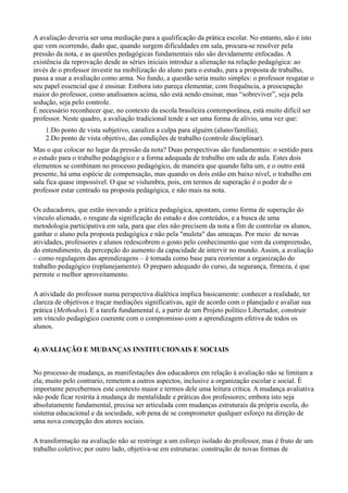 A avaliação deveria ser uma mediação para a qualificação da prática escolar. No entanto, não é isto
que vem ocorrendo, dado que, quando surgem dificuldades em sala, procura-se resolver pela
pressão da nota, e as questões pedagógicas fundamentais não são devidamente enfocadas. A
existência da reprovação desde as séries iniciais introduz a alienação na relação pedagógica: ao
invés de o professor investir na mobilização do aluno para o estudo, para a proposta de trabalho,
passa a usar a avaliação como arma. No fundo, a questão seria muito simples: o professor resgatar o
seu papel essencial que é ensinar. Embora isto pareça elementar, com frequência, a preocupação
maior do professor, como analisamos acima, não está sendo ensinar, mas “sobreviver”, seja pela
sedução, seja pelo controle.
É necessário reconhecer que, no contexto da escola brasileira contemporânea, está muito difícil ser
professor. Neste quadro, a avaliação tradicional tende a ser uma forma de alívio, uma vez que:
    1.Do ponto de vista subjetivo, canaliza a culpa para alguém (aluno/família);
    2.Do ponto de vista objetivo, das condições de trabalho (controle disciplinar).
Mas o que colocar no lugar da pressão da nota? Duas perspectivas são fundamentais: o sentido para
o estudo para o trabalho pedagógico e a forma adequada de trabalho em sala de aula. Estes dois
elementos se combinam no processo pedagógico, de maneira que quando falta um, e o outro está
presente, há uma espécie de compensação, mas quando os dois estão em baixo nível, o trabalho em
sala fica quase impossível. O que se vislumbra, pois, em termos de superação é o poder de o
professor estar centrado na proposta pedagógica, e não mais na nota.

Os educadores, que estão inovando a prática pedagógica, apontam, como forma de superação do
vínculo alienado, o resgate da significação do estudo e dos conteúdos, e a busca de uma
metodologia participativa em sala, para que eles não precisem da nota a fim de controlar os alunos,
ganhar o aluno pela proposta pedagógica e não pela "muleta" das ameaças. Por meio de novas
atividades, professores e alunos redescobrem o gosto pelo conhecimento que vem da compreensão,
do entendimento, da percepção do aumento da capacidade de intervir no mundo. Assim, a avaliação
– como regulagem das aprendizagens – é tomada como base para reorientar a organização do
trabalho pedagógico (replanejamento). O preparo adequado do curso, da segurança, firmeza, é que
permite o melhor aproveitamento.

A atividade do professor numa perspectiva dialética implica basicamente: conhecer a realidade, ter
clareza de objetivos e traçar mediações significativas, agir de acordo com o planejado e avaliar sua
prática (Methodos). E a tarefa fundamental é, a partir de um Projeto político Libertador, construir
um vínculo pedagógico coerente com o compromisso com a aprendizagem efetiva de todos os
alunos.


4) AVALIAÇÃO E MUDANÇAS INSTITUCIONAIS E SOCIAIS


No processo de mudança, as manifestações dos educadores em relação à avaliação não se limitam a
ela; muito pelo contrario, remetem a outros aspectos, inclusive a organização escolar e social. É
importante percebermos este contexto maior e termos dele uma leitura crítica. A mudança avaliativa
não pode ficar restrita à mudança de mentalidade e práticas dos professores; embora isto seja
absolutamente fundamental, precisa ser articulada com mudanças estruturais da própria escola, do
sistema educacional e da sociedade, sob pena de se comprometer qualquer esforço na direção de
uma nova concepção dos atores sociais.

A transformação na avaliação não se restringe a um esforço isolado do professor, mas é fruto de um
trabalho coletivo; por outro lado, objetiva-se em estruturas: construção de novas formas de
 