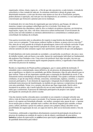 organização, rotinas, rituais, regras etc., a fim de que não seja preciso, a cada instante, a tomada de
consciência e a boa vontade de cada um. As estruturas sintetizam o desejo do grupo num
determinado momento, e certo que devemos estar atentos ao risco de se fossilizarem; portanto,
pedem abertura à superação, mas nem por isso são dispensáveis; ao contrário, é a sua explicação e
concretização que fornecerá o patamar para novas mudanças.

A instituição deve ter uma forma de organização que seja inclusiva, que busque, de todas as
maneiras, romper com qualquer subterfúgio que leve à exclusão. Este desejo, este
comprometimento dos educadores, todavia, deve se traduzir em práticas concretas, em iniciativas,
negociações, regras, leis, ritos, vale dizer, numa nova cultura institucional. O envolvimento da
escola como um todo (também as estruturas administrativas e comunitárias) é condição para a
consolidação da mudança da avaliação.

Uma queixa recorrente entre os educadores diz respeito à carga horária das disciplinas. Muitas
vezes, ouve-se a pergunta: “Como posso conhecer melhor os alunos, se pouco convivo com eles?"
Ora, antes de ser uma questão de avaliação da aprendizagem, trata-se de avaliação curricular. O que
se espera é a adequação da carga horária à proposta de ensino: para quem não sabe o que quer,
solicitar aumento de aulas semanais sugere mais oportunismo corporativo do que zelo pedagógico.

O individualismo está muito enraizado na sociedade e, em particular, no professor: são anos e anos
de trabalho isolado; cada um busca a sua saída. Apesar de a participação individual ser fundamental,
não podemos ficar limitados a isto. Uma coisa é um professor fazer algo inovador; isto tem seu
valor. Mas quando a escola assume aquilo enquanto proposta coletiva, o significado é bem diferente
em termos de processo de mudança.

Reside aí a importância do Projeto político pedagógico, que é o piano global da instituição. É
entendido como a sistematização, nunca definitiva, de um processo de planejamento participativo,
que se aperfeiçoa e se objetiva na caminhada, que define claramente o tipo de ação educativa que se
quer realizar. Trata-se de um importante caminho para a construção da identidade da escola. É um
instrumento teórico-metodológico de transformação da realidade. Visa ajudar a enfrentar os desafios
cotidianos, só que de uma forma refletida, consciente, sistematizada, orgânica, científica, e, o que é
essencial, participativa. É um elemento de organização e integração da atividade prática da
instituição neste processo de transformação, na medida em que expressa o compromisso do grupo
com uma caminhada. Tornar vivo o projeto, não deixar que fique engavetado, fazê-lo advir,
incorporá-lo na prática, não é tarefa especifica de um ou outro membro da instituição, e sim de
todos que o construíram. O processo de elaboração participativa do projeto é um espaço
privilegiado de construção do coletivo escolar.

Uma das maiores tarefas colocadas para a sociedade no seu conjunto é conseguir articular uma
efetiva visão de futuro positiva para a juventude. O ser humano gosta de desafios; a tarefa que está
posta é a de superar sua formulação alienada - ser melhor, conseguir nota, passar de ano - e apontar
novas tarefas para os alunos: aprender mais e melhor; não deixar ninguém pelo caminho, avançar
juntos; refletir, desfrutar o prazer de conhecer; pensar com a própria cabeça; descobrir novas
possibilidades de organização do real, ser capaz de intervir, abrir novos horizontes dentro e fora da
escola.
Concluímos, enfatizando a importância absolutamente essencial da participação do professor no
processo de mudança na condição de sujeito (e não de objeto), caminhando de uma prática
imitativa (cultura da reprovação) ou reativa (mera aprovação) a práxis transformadora (ensino
de qualidade democrática para todos)!
 