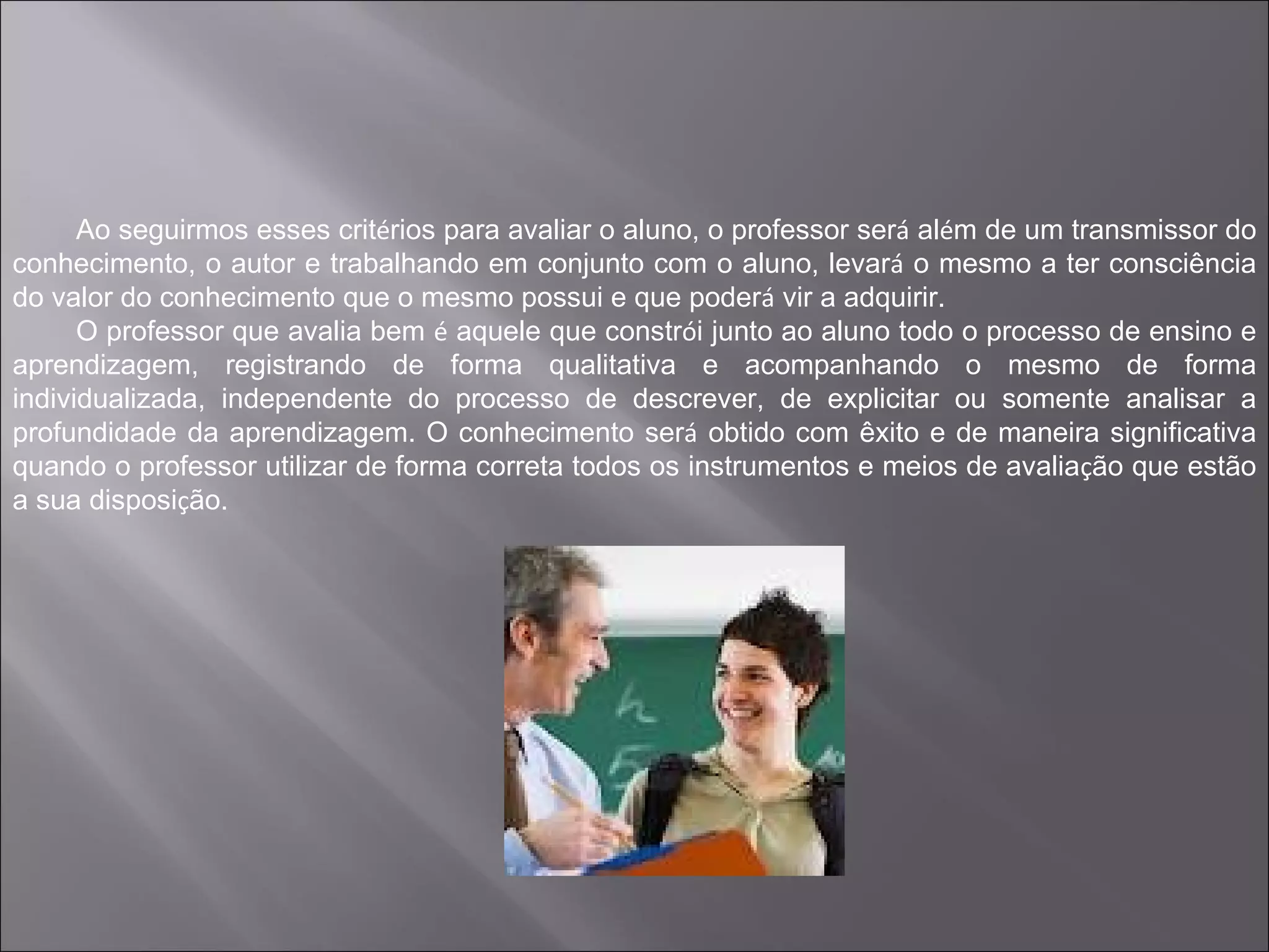 Ao seguirmos esses critérios para avaliar o aluno, o professor será além de um transmissor do
conhecimento, o autor e trabalhando em conjunto com o aluno, levará o mesmo a ter consciência
do valor do conhecimento que o mesmo possui e que poderá vir a adquirir.
      O professor que avalia bem é aquele que constrói junto ao aluno todo o processo de ensino e
aprendizagem, registrando de forma qualitativa e acompanhando o mesmo de forma
individualizada, independente do processo de descrever, de explicitar ou somente analisar a
profundidade da aprendizagem. O conhecimento será obtido com êxito e de maneira significativa
quando o professor utilizar de forma correta todos os instrumentos e meios de avaliação que estão
a sua disposição.
 