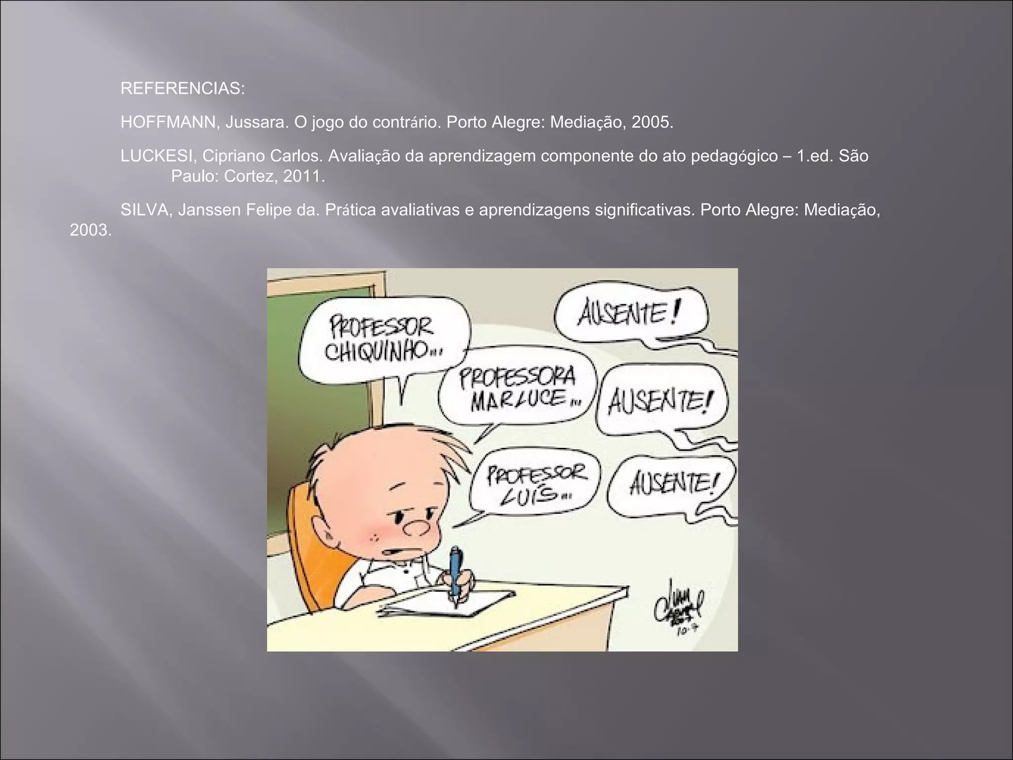 REFERENCIAS:
        HOFFMANN, Jussara. O jogo do contrário. Porto Alegre: Mediação, 2005.

        LUCKESI, Cipriano Carlos. Avaliação da aprendizagem componente do ato pedagógico – 1.ed. São
            Paulo: Cortez, 2011.
        SILVA, Janssen Felipe da. Prática avaliativas e aprendizagens significativas. Porto Alegre: Mediação,
2003.
 