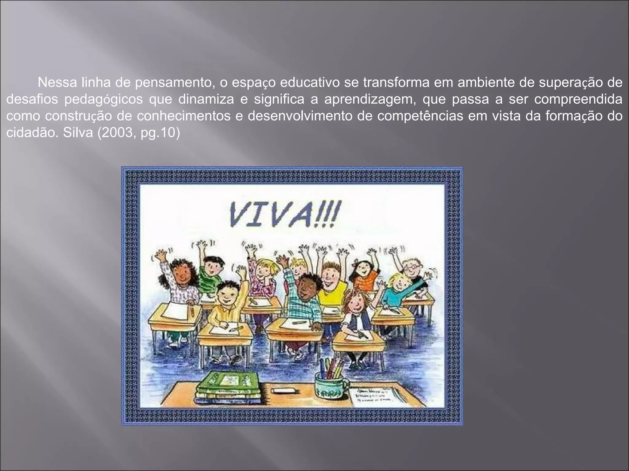 Nessa linha de pensamento, o espaço educativo se transforma em ambiente de superação de
desafios pedagógicos que dinamiza e significa a aprendizagem, que passa a ser compreendida
como construção de conhecimentos e desenvolvimento de competências em vista da formação do
cidadão. Silva (2003, pg.10)
 