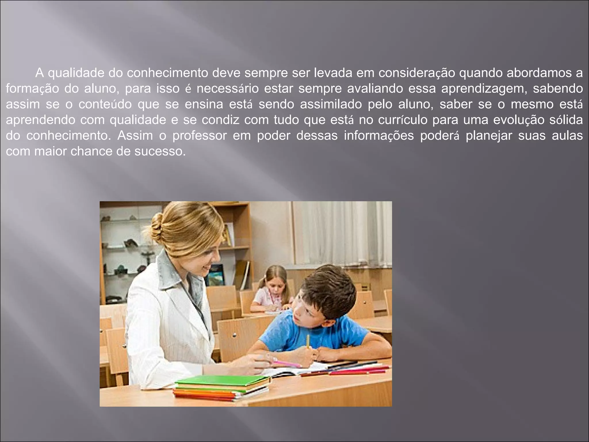 A qualidade do conhecimento deve sempre ser levada em consideração quando abordamos a
formação do aluno, para isso é necessário estar sempre avaliando essa aprendizagem, sabendo
assim se o conteúdo que se ensina está sendo assimilado pelo aluno, saber se o mesmo está
aprendendo com qualidade e se condiz com tudo que está no currículo para uma evolução sólida
do conhecimento. Assim o professor em poder dessas informações poderá planejar suas aulas
com maior chance de sucesso.
 