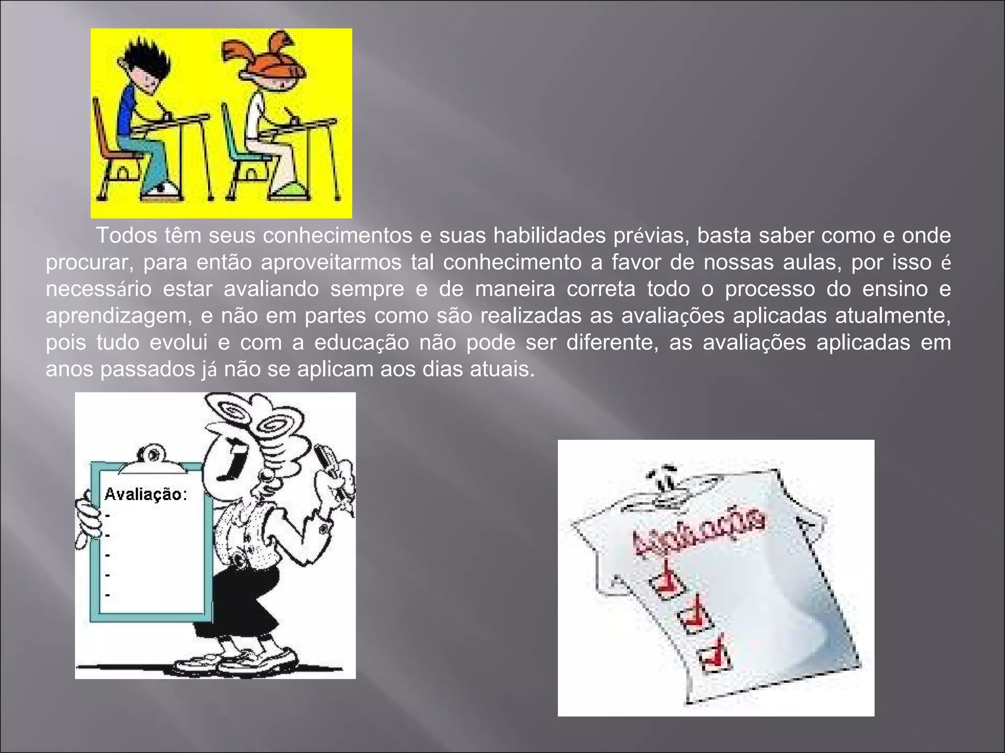 Todos têm seus conhecimentos e suas habilidades prévias, basta saber como e onde
procurar, para então aproveitarmos tal conhecimento a favor de nossas aulas, por isso é
necessário estar avaliando sempre e de maneira correta todo o processo do ensino e
aprendizagem, e não em partes como são realizadas as avaliações aplicadas atualmente,
pois tudo evolui e com a educação não pode ser diferente, as avaliações aplicadas em
anos passados já não se aplicam aos dias atuais.
 