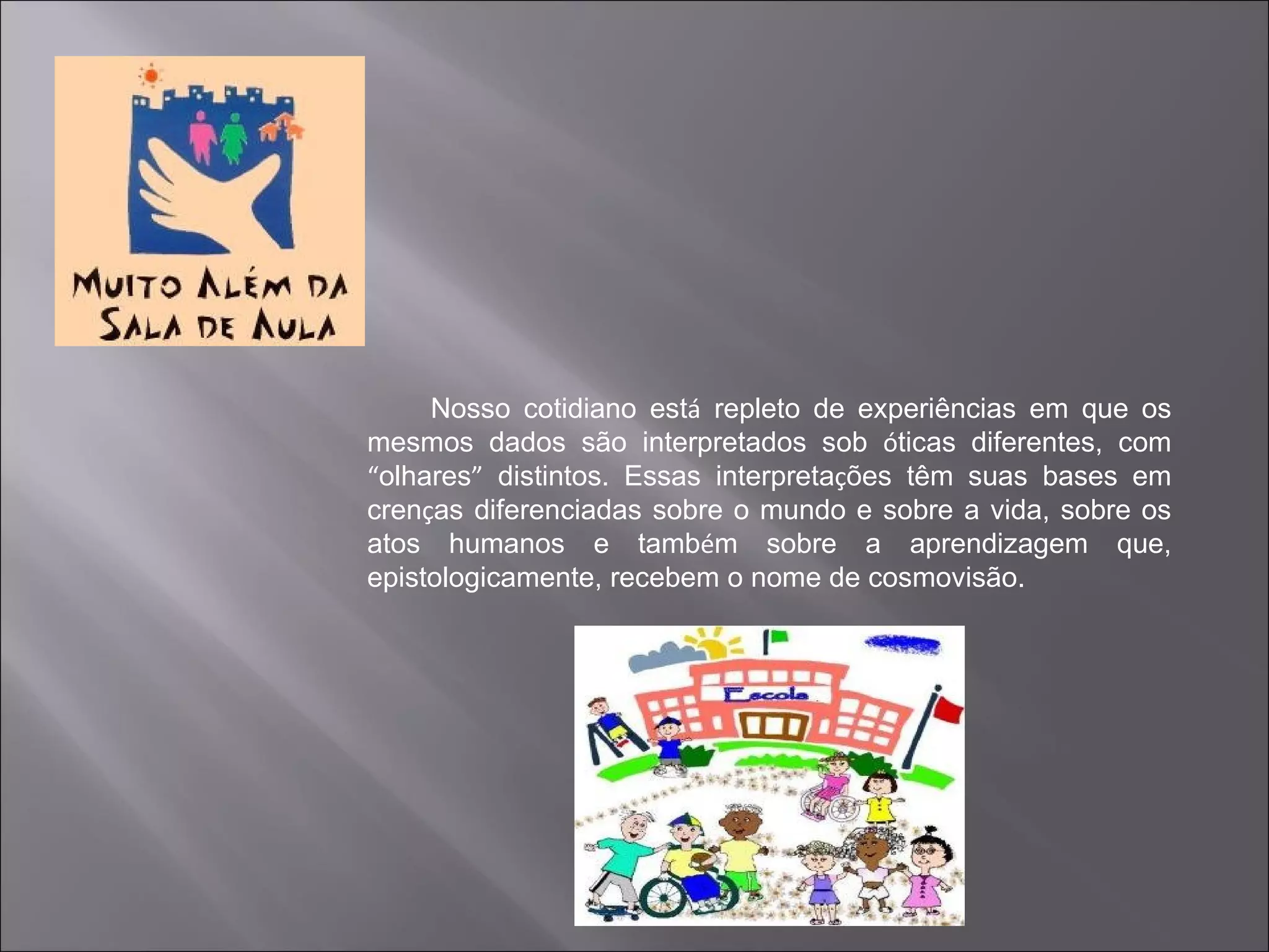 Nosso cotidiano está repleto de experiências em que os
mesmos dados são interpretados sob óticas diferentes, com
“olhares” distintos. Essas interpretações têm suas bases em
crenças diferenciadas sobre o mundo e sobre a vida, sobre os
atos humanos e também sobre a aprendizagem que,
epistologicamente, recebem o nome de cosmovisão.
 