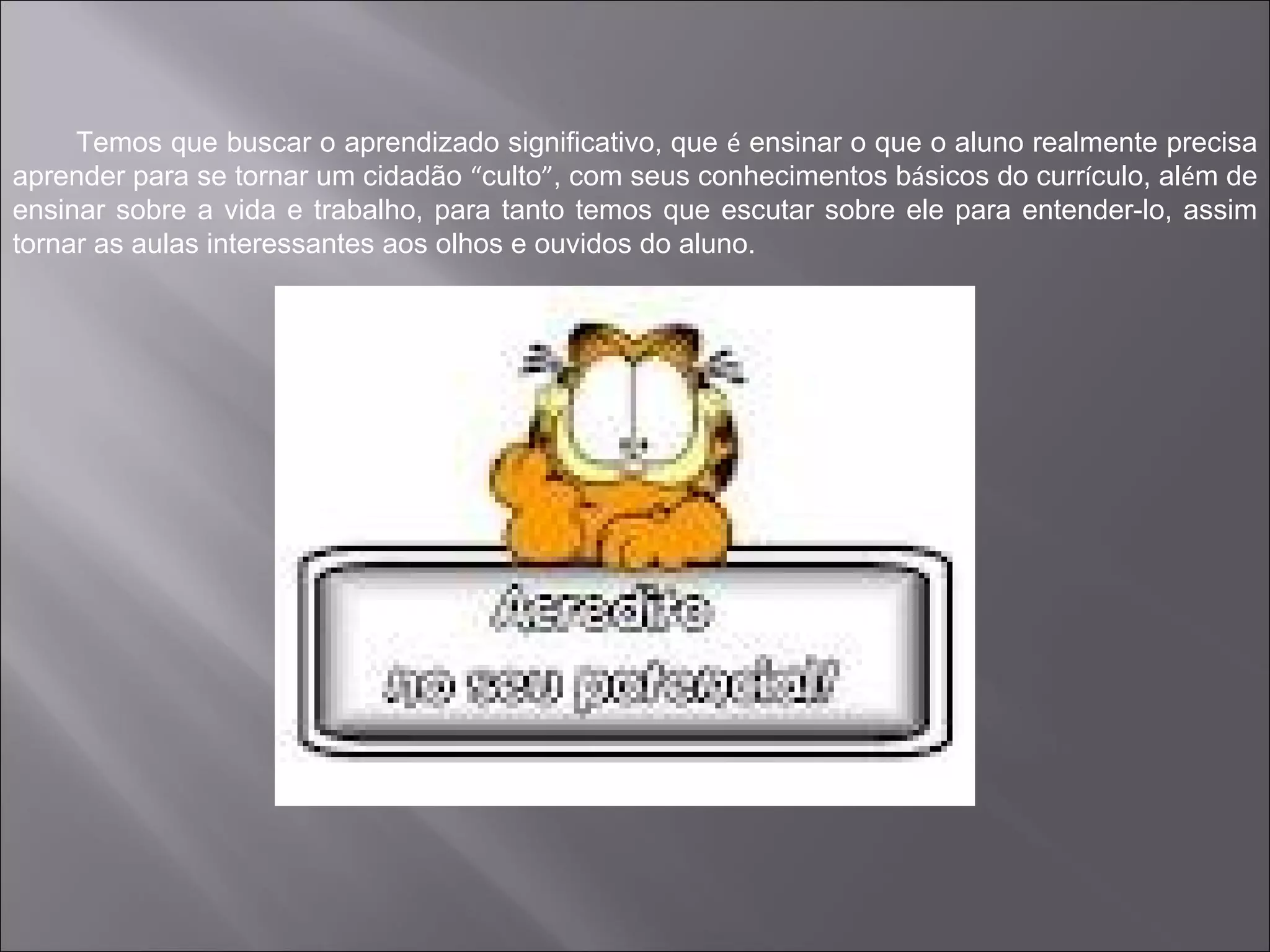 Temos que buscar o aprendizado significativo, que é ensinar o que o aluno realmente precisa
aprender para se tornar um cidadão “culto”, com seus conhecimentos básicos do currículo, além de
ensinar sobre a vida e trabalho, para tanto temos que escutar sobre ele para entender-lo, assim
tornar as aulas interessantes aos olhos e ouvidos do aluno.
 