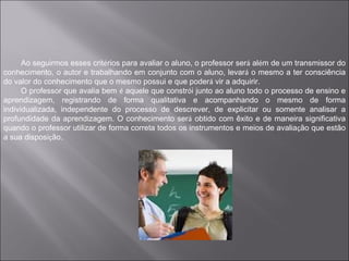 Ao seguirmos esses critérios para avaliar o aluno, o professor será além de um transmissor do
conhecimento, o autor e trabalhando em conjunto com o aluno, levará o mesmo a ter consciência
do valor do conhecimento que o mesmo possui e que poderá vir a adquirir.
      O professor que avalia bem é aquele que constrói junto ao aluno todo o processo de ensino e
aprendizagem, registrando de forma qualitativa e acompanhando o mesmo de forma
individualizada, independente do processo de descrever, de explicitar ou somente analisar a
profundidade da aprendizagem. O conhecimento será obtido com êxito e de maneira significativa
quando o professor utilizar de forma correta todos os instrumentos e meios de avaliação que estão
a sua disposição.
 
