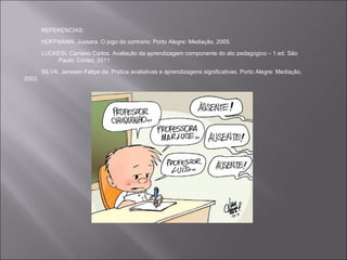 REFERENCIAS:
        HOFFMANN, Jussara. O jogo do contrário. Porto Alegre: Mediação, 2005.

        LUCKESI, Cipriano Carlos. Avaliação da aprendizagem componente do ato pedagógico – 1.ed. São
            Paulo: Cortez, 2011.
        SILVA, Janssen Felipe da. Prática avaliativas e aprendizagens significativas. Porto Alegre: Mediação,
2003.
 