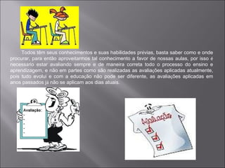 Todos têm seus conhecimentos e suas habilidades prévias, basta saber como e onde
procurar, para então aproveitarmos tal conhecimento a favor de nossas aulas, por isso é
necessário estar avaliando sempre e de maneira correta todo o processo do ensino e
aprendizagem, e não em partes como são realizadas as avaliações aplicadas atualmente,
pois tudo evolui e com a educação não pode ser diferente, as avaliações aplicadas em
anos passados já não se aplicam aos dias atuais.
 