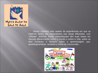 Nosso cotidiano está repleto de experiências em que os
mesmos dados são interpretados sob óticas diferentes, com
“olhares” distintos. Essas interpretações têm suas bases em
crenças diferenciadas sobre o mundo e sobre a vida, sobre os
atos humanos e também sobre a aprendizagem que,
epistologicamente, recebem o nome de cosmovisão.
 