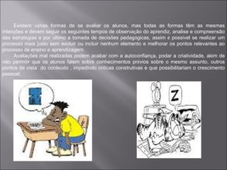 Existem várias formas de se avaliar os alunos, mas todas as formas têm as mesmas
intenções e devem seguir os seguintes tempos de observação do aprendiz, analise e compreensão
das estratégias e por último a tomada de decisões pedagógicas, assim é possível se realizar um
processo mais justo sem excluir ou incluir nenhum elemento e melhorar os pontos relevantes ao
processo de ensino e aprendizagem.
     Avaliações mal realizadas podem acabar com a autoconfiança, podar a criatividade, além de
não permitir que os alunos falem sobre conhecimentos prévios sobre o mesmo assunto, outros
pontos de vista do conteúdo , impedindo criticas construtivas e que possibilitariam o crescimento
pessoal.
 