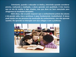 Entretanto, quando o educador se dedica, intervindo quando considerar
preciso, realizando a mediação, o aluno aprende com qualidade. E isto mostra
que ao ato de avaliar é algo simples, mas que deve ser bem executado para
atingirmos os resultados desejados.
       Além disso, não se pode esquecer que o conhecimento prévio dos alunos
é de grande valia, mas o professor é peça fundamental, insubstituível. O aluno
pode ajudar em seu processo de construção do conhecimento, mas não aprende
sozinho. Ele aprende na interação com seus colegas e com o professor.
 