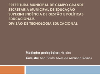 PREFEITURA MUNICIPAL DE CAMPO GRANDE
SECRETARIA MUNICIPAL DE EDUCAÇÃO
SUPERINTENDÊNCIA DE GESTÃO E POLÍTICAS
EDUCACIONAIS
DIVISÃO DE TECNOLOGIA EDUCACIONAL
 



        Mediador pedagógico: Heloisa
        Cursista: Ana Paula Alves de Miranda Ramos
 