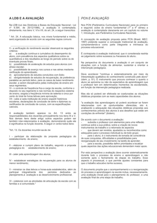 A LDB E A AVALIAÇÃO                                                     PCN E AVALIAÇÃO

Na LDB (Lei das Diretrizes e Bases da Educação Nacional - Lei           Nos PCN (Parâmetros Curriculares Nacionais) para os primeiro
                                                                                                                      a     a
nº 9.394, de 20/12/1996), a avaliação é contemplada,                    e segundo ciclos do ensino fundamental (1 a 4 séries) a
diretamente, nos itens V, VI e VII, do art. 24, a seguir transcritos:   avaliação é contemplada claramente em um capítulo no volume
                                                                        1, Introdução, aos Parâmetros Curriculares Nacionais.
" Art. 24. A educação básica, nos níveis fundamental e médio,
será organizada de acordo com as seguintes regras comuns:               A concepção de avaliação proposta pelos PCN (Brasil, MEC:
                                                                        1997) pretende superar a concepção tradicional de avaliação,
 .............................................................          compreendendo-a como parte integrante e intrínseca do
V - a verificação do rendimento escolar observará os seguintes          processo educacional.
critérios:
a)       a avaliação contínua e cumulativa do desempenho do             É contraposta à avaliação tradicional, que é considerada restrita
aluno, com prevalência dos aspectos qualitativos sobre os               ao julgamento sobre sucessos ou fracassos do aluno.
quantitativos e dos resultados ao longo do período sobre os de
eventuais provas finais;                                                Na perspectiva do documento a avaliação é um conjunto de
b) possibilidade de aceleração de estudos para alunos com               atuações com a função de alimentar, sustentar e orientar a
atraso escolar;                                                         intervenção pedagógica.
c) possibilidade de avanço nos cursos e nas séries mediante
verificação do aprendizado;
d) aproveitamento de estudos concluídos com êxito;                      Deve acontecer "contínua e sistematicamente por meio da
e) obrigatoriedade de estudos de recuperação, de preferência            interpretação qualitativa do conhecimento construído pelo aluno"
paralelos ao período letivo, para os casos de baixo rendimento          (idem, p. 81). É instrumento que procura conhecer o quanto o
escolar, a serem disciplinados pelas instituições de ensino em          aluno se aproxima ou não da expectativa de aprendizagem que
seus regimentos;                                                        o professor tem em determinados momentos da escolaridade,
VI - o controle de freqüência fica a cargo da escola, conforme o        em função da intervenção pedagógica realizada.
disposto no seu regimento e nas normas do respectivo sistema
de ensino, exigida a freqüência mínima de setenta e cinco por           Mas ela só poderá ser efetivada se coadunadas as situações
cento do total de horas letivas para aprovação;                         didáticas propostas com as reais capacidades dos alunos:
VII - cabe a cada instituição de ensino expedir históricos
escolares, declarações de conclusão de série e diplomas ou              "a avaliação das aprendizagens só poderá acontecer se forem
certificados de conclusão de cursos, com as especificações              relacionadas com as oportunidades oferecidas, isto é,
cabíveis.
                                                                        analisando a adequação das situações didáticas propostas aos
                                                                        conhecimentos prévios dos alunos e aos desafios que estão em
A avaliação também aparece no Art. 13 entre as                          condições de enfrentar" (ibidem).
responsabilidades dos docentes principalmente nos itens III a V.
Nos demais itens deste artigo outros aspectos podem ser                 De acordo com o documento a avaliação:
também inter-relacionados à avaliação, demonstrando quão ela            -     subsidia o professor com elementos para uma reflexão
é significativa na função docente. A seguir in verbis todos itens:
                                                                        contínua sobre a sua prática, sobre a criação de novos
                                                                        instrumentos de trabalho e a retomada de aspectos
"Art. 13. Os docentes incumbir-se-ão de:                                -     que devem ser revistos, ajustados ou reconhecidos como
                                                                        adequados para o processo individual ou de todo grupo;
I - participar da elaboração da proposta pedagógica do                  -     para o aluno, é o instrumento de tomada de consciência
estabelecimento de ensino;                                              de suas conquistas, dificuldades e possibilidades para
                                                                        reorganização de seu investimento na tarefa de aprender;
                                                                        -     para a escola, possibilita definir prioridades e localizar
II - elaborar e cumprir plano de trabalho, segundo a proposta           quais aspectos das ações educacionais demandam maior apoio.
pedagógica do     estabelecimento de ensino;
                                                                        Por esta perspectiva a avaliação deve ocorrer sistematicamente
III - zelar pela aprendizagem dos alunos;                               durante todo o processo de ensino e aprendizagem e não
                                                                        somente após o fechamento de etapas do trabalho. Esse
IV - estabelecer estratégias de recuperação para os alunos de           aspecto é processual, o que permite ajustes constantes para
menor rendimento;                                                       que o trabalho educativo tenha sucesso.

V - ministrar os dias letivos e horas-aula estabelecidos, além de       O documento propõe que o acompanhamento e a reorganização
participar integralmente dos           períodos dedicados ao            do processo e aprendizagem na escola inclua, necessariamente,
planejamento,à avaliação e ao desenvolvimento profissional;             uma avaliação inicial para o planejamento do professor, e uma
                                                                        avaliação final de uma etapa de trabalho.
VI - colaborar com as atividades de articulação da escola com as
famílias e a comunidade."
 