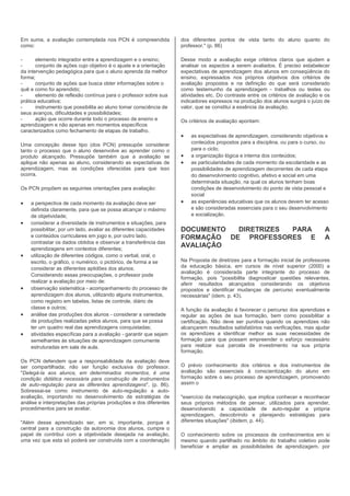 Em suma, a avaliação contemplada nos PCN é compreendida            dos diferentes pontos de vista tanto do aluno quanto do
como:                                                              professor." (p. 86)

-      elemento integrador entre a aprendizagem e o ensino;        Desse modo a avaliação exige critérios claros que ajudem a
-      conjunto de ações cujo objetivo é o ajuste e a orientação   analisar os aspectos a serem avaliados. É preciso estabelecer
da intervenção pedagógica para que o aluno aprenda da melhor       expectativas de aprendizagem dos alunos em conseqüência do
forma;                                                             ensino, expressados nos próprios objetivos dos critérios de
-      conjunto de ações que busca obter informações sobre o       avaliação propostos e na definição do que será considerado
quê e como foi aprendido;                                          como testemunho da aprendizagem - trabalhos ou testes ou
-      elemento de reflexão contínua para o professor sobre sua    atividades etc. Do contraste entre os critérios de avaliação e os
prática educativa;                                                 indicadores expressos na produção dos alunos surgirá o juízo de
-      instrumento que possibilita ao aluno tomar consciência de   valor, que se constitui a essência da avaliação.
seus avanços, dificuldades e possibilidades;
-      ação que ocorre durante todo o processo de ensino e         Os critérios de avaliação apontam:
aprendizagem e não apenas em momentos específicos
caracterizados como fechamento de etapas de trabalho.
                                                                   •   as expectativas de aprendizagem, considerando objetivos e
Uma concepção desse tipo (dos PCN) pressupõe considerar                conteúdos propostos para a disciplina, ou para o curso, ou
tanto o processo que o aluno desenvolve ao aprender como o             para o ciclo;
produto alcançado. Pressupõe também que a avaliação se             •   a organização lógica e interna dos conteúdos;
aplique não apenas ao aluno, considerando as expectativas de       •   as particularidades de cada momento da escolaridade e as
aprendizagem, mas as condições oferecidas para que isso                possibilidades de aprendizagem decorrentes de cada etapa
ocorra.                                                                do desenvolvimento cognitivo, afetivo e social em uma
                                                                       determinada situação, na qual os alunos tenham boas
Os PCN propõem as seguintes orientações para avaliação:                condições de desenvolvimento do ponto de vista pessoal e
                                                                       social
•   a perspectiva de cada momento da avaliação deve ser            •   as experiências educativas que os alunos devem ter acesso
    definida claramente, para que se possa alcançar o máximo           e são consideradas essenciais para o seu desenvolvimento
    de objetividade;                                                   e socialização.
•   considerar a diversidade de instrumentos e situações, para
    possibilitar, por um lado, avaliar as diferentes capacidades   DOCUMENTO  DIRETRIZES PARA                                    A
    e conteúdos curriculares em jogo e, por outro lado,            FORMAÇÃO DE PROFESSORES E                                     A
    contrastar os dados obtidos e observar a transferência das
    aprendizagens em contextos diferentes;
                                                                   AVALIAÇÃO
•   utilização de diferentes códigos, como o verbal, oral, o
    escrito, o gráfico, o numérico, o pictórico, de forma a se     Na Proposta de diretrizes para a formação inicial de professores
    considerar as diferentes aptidões dos alunos.                  da educação básica, em cursos de nível superior (2000) a
                                                                   avaliação é considerada parte integrante do processo de
    Considerando essas preocupações, o professor pode
                                                                   formação, pois "possibilita diagnosticar questões relevantes,
    realizar a avaliação por meio de:                              aferir resultados alcançados considerando os objetivos
•   observação sistemática - acompanhamento do processo de         propostos e identificar mudanças de percurso eventualmente
    aprendizagem dos alunos, utilizando alguns instrumentos,       necessárias" (idem, p. 43).
    como registro em tabelas, listas de controle, diário de
    classe e outros;                                               A função da avaliação é favorecer o percurso dos aprendizes e
•   análise das produções dos alunos - considerar a variedade      regular as ações de sua formação, bem como possibilitar a
    de produções realizadas pelos alunos, para que se possa        certificação. Não deve ser punitiva quando os aprendizes não
    ter um quadro real das aprendizagens conquistadas;             alcançarem resultados satisfatórios nas verificações, mas ajudar
•   atividades específicas para a avaliação - garantir que sejam   os aprendizes a identificar melhor as suas necessidades de
    semelhantes às situações de aprendizagem comumente             formação para que possam empreender o esforço necessário
    estruturadas em sala de aula.                                  para realizar sua parcela de investimento na sua própria
                                                                   formação.
Os PCN defendem que a responsabilidade da avaliação deve
ser compartilhada; não ser função exclusiva do professor.          O prévio conhecimento dos critérios e dos instrumentos de
"Delegá-la aos alunos, em determinados momentos, é uma             avaliação são essenciais à conscientização do aluno em
condição didática necessária para construção de instrumentos       formação sobre o seu processo de aprendizagem, promovendo
de auto-regulação para as diferentes aprendizagens". (p. 86).      assim o
Sobressai-se como instrumento de auto-regulação a auto-
avaliação, importando no desenvolvimento de estratégias de         "exercício da metacognição, que implica conhecer e reconhecer
análise e interpretações das próprias produções e dos diferentes   seus próprios métodos de pensar, utilizados para aprender,
procedimentos para se avaliar.                                     desenvolvendo a capacidade de auto-regular a própria
                                                                   aprendizagem, descobrindo e planejando estratégias para
"Além desse aprendizado ser, em si, importante, porque é           diferentes situações" (ibidem, p. 44).
central para a construção da autonomia dos alunos, cumpre o
papel de contribui com a objetividade desejada na avaliação,       O conhecimento sobre os processos de conhecimentos em si
uma vez que esta só poderá ser construída com a coordenação        mesmo quando partilhado no âmbito do trabalho coletivo pode
                                                                   beneficiar e ampliar as possibilidades de aprendizagem, por
 
