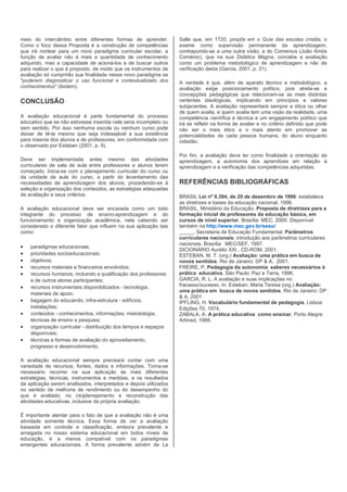 meio do intercâmbio entre diferentes formas de aprender.           Salle que, em 1720, propôs em o Guia das escolas cristãs, o
Como o foco dessa Proposta é a construção de competências          exame como supervisão permanente da aprendizagem,
que irá nortear para um novo paradigma curricular escolar, a       contrapondo-se a uma outra visão, a do Comenius (João Amós
função de avaliar não é mais a quantidade de conhecimento          Coménio), que na sua Didática Magna, concebe a avaliação
adquirido, mas a capacidade de acioná-los e de buscar outros       como um problema metodológico de aprendizagem e não de
para realizar o que é proposto, de modo que os instrumentos de     verificação desta (Garcia, 2001, p. 31).
avaliação só cumprirão sua finalidade nesse novo paradigma se
"puderem diagnosticar o uso funcional e contextualizado dos        A verdade é que, além de aparato técnico e metodológico, a
conhecimentos" (ibidem).                                           avaliação exige posicionamento político, pois atrela-se a
                                                                   concepções pedagógicas que relacionam-se as mais distintas
CONCLUSÃO                                                          vertentes ideológicas, implicando em princípios e valores
                                                                   subjacentes. A avaliação representará sempre a ótica ou olhar
                                                                   de quem avalia, e quem avalia tem uma visão da realidade, uma
A avaliação educacional é parte fundamental do processo            competência científica e técnica e um engajamento político que
educativo que se não estivesse inserida nele seria incompleto ou   irá se refletir na forma de avaliar e no critério definido que pode
sem sentido. Por isso nenhuma escola ou nenhum curso pode          não ser o mais ético e o mais atento em promover as
deixar de tê-la mesmo que seja indesejável a sua existência        potencialidades de cada pessoa humana; do aluno enquanto
para maioria dos alunos e de professores, em conformidade com      cidadão.
o observado por Esteban (2001, p. 9).
                                                                   Por fim, a avaliação deve ter como finalidade a orientação da
Deve ser implementada antes mesmo das atividades                   aprendizagem, a autonomia dos aprendizes em relação à
curriculares de sala de aula entre professores e alunos terem      aprendizagem e a verificação das competências adquiridas.
começado. Inicia-se com o planejamento curricular do curso ou
da unidade de aula do curso, a partir do levantamento das
necessidades de aprendizagem dos alunos, procedendo-se à           REFERÊNCIAS BIBLIOGRÁFICAS
seleção e organização dos conteúdos, as estratégias adequadas
de avaliação e seus critérios.                                     BRASIL Lei nº 9.394, de 20 de dezembro de 1996: estabelece
                                                                   as diretrizes e bases da educação nacional, 1996.
A avaliação educacional deve ser encarada como um todo             BRASIL. Ministério da Educação. Proposta de diretrizes para a
integrante do processo de ensino-aprendizagem e do                 formação inicial de professores da educação básica, em
funcionamento e organização acadêmica, nela cabendo ser            cursos de nível superior. Brasília: MEC, 2000. Disponível
considerado o diferente fator que influem na sua aplicação tais    também na http://www.mec.gov.br/sesu/
como:                                                              _____. Secretaria de Educação Fundamental. Parâmetros
                                                                   curriculares nacionais: introdução aos parâmetros curriculares
                                                                   nacionais. Brasília: MEC/SEF, 1997.
•   paradigmas educacionais;
                                                                   DICIONÁRIO Aurélio XXI , CD-ROM, 2001.
•   prioridades socioeducacionais;                                 ESTEBAN, M. T. (org.) Avaliação: uma prática em busca de
•   objetivos;                                                     novos sentidos. Rio de Janeiro: DP & A, 2001.
•   recursos materiais e financeiros envolvidos;                   FREIRE, P. Pedagogia da autonomia: saberes necessários à
•   recursos humanos, incluindo a qualificação dos professores     prática educativa. São Paulo: Paz e Terra, 1996.
    e de outros atores participantes;                              GARCIA, R. L. A avaliação e suas implicações no
•   recursos instrumentais disponibilizados - tecnologia,          fracasso/sucesso. In: Esteban, Maria Teresa (org.) Avaliação:
                                                                   uma prática em busca de novos sentidos. Rio de Janeiro: DP
    materiais de apoio;
                                                                   & A, 2001
•   bagagem do educando; infra-estrutura - edifícios,              IPFLING, H. Vocabulário fundamental de pedagogia. Lisboa:
    instalações;                                                   Edições 70, 1974.
•   conteúdos - conhecimentos, informações; metodologia,           ZABALA, A. A prática educativa: como ensinar. Porto Alegre:
    técnicas de ensino e pesquisa;                                 Artmed, 1988.
•   organização curricular - distribuição dos tempos e espaços
    disponíveis;
•   técnicas e formas de avaliação do aproveitamento,
    progresso e desenvolvimento.

A avaliação educacional sempre precisará contar com uma
variedade de recursos, fontes, dados e informações. Torna-se
necessário recorrer na sua aplicação às mais diferentes
estratégias, técnicas, instrumentos e medidas, e os resultados
da aplicação serem analisados, interpretados e depois utilizados
no sentido de melhoria de rendimento ou do desempenho do
que é avaliado; no (re)planejamento e reconstrução das
atividades educativas, inclusive da própria avaliação.

É importante atentar para o fato de que a avaliação não é uma
atividade somente técnica. Essa forma de ver a avaliação
baseada em controle e classificação, embora prevalente e
arraigada no nosso sistema educacional em todos níveis de
educação, é a menos compatível com os paradigmas
emergentes educacionais. A forma prevalente advém de La
 