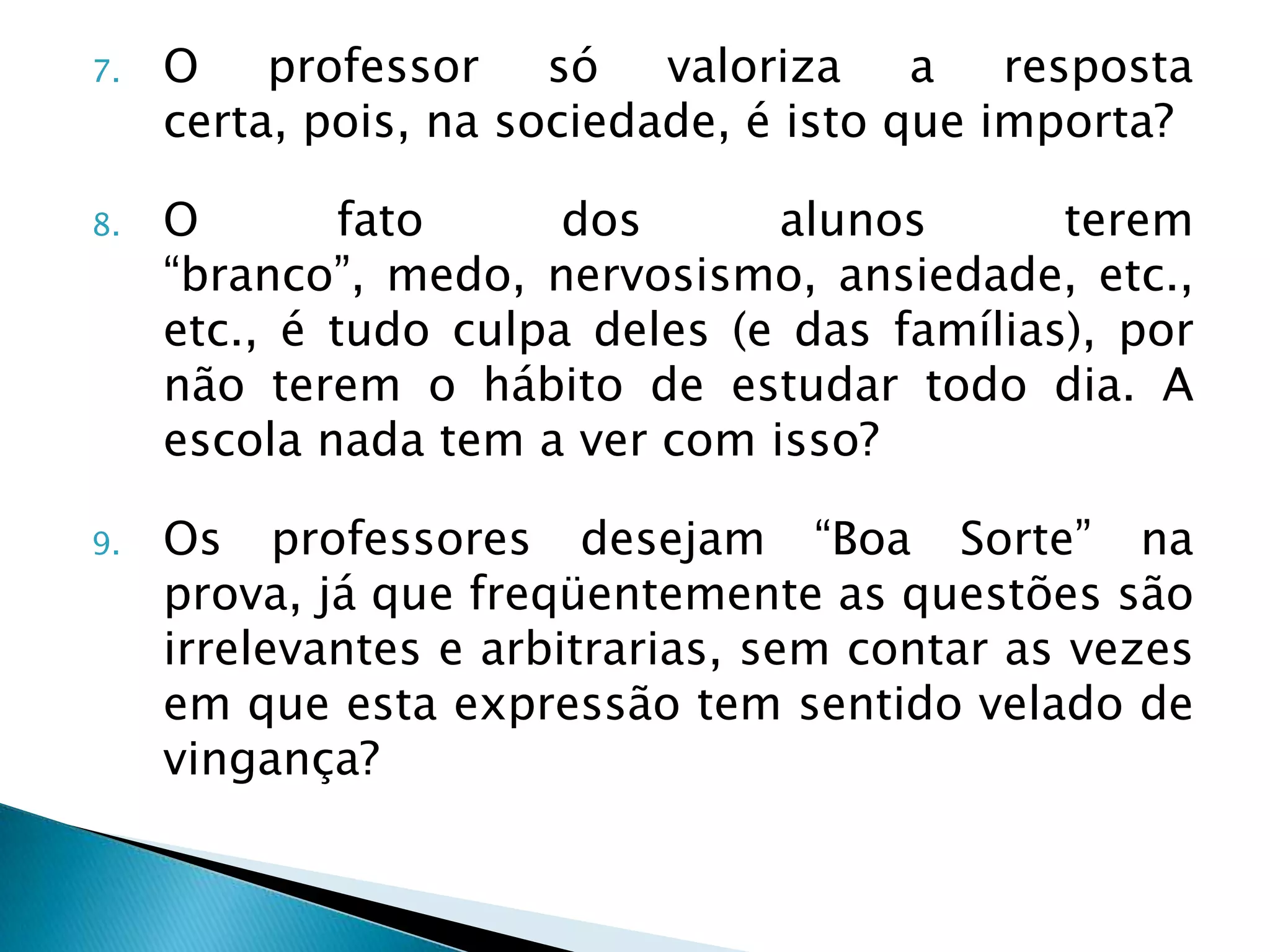 7.   O professor só valoriza a resposta
     certa, pois, na sociedade, é isto que importa?

8.   O        fato     dos      alunos       terem
     “branco”, medo, nervosismo, ansiedade, etc.,
     etc., é tudo culpa deles (e das famílias), por
     não terem o hábito de estudar todo dia. A
     escola nada tem a ver com isso?

9.   Os professores desejam “Boa Sorte” na
     prova, já que freqüentemente as questões são
     irrelevantes e arbitrarias, sem contar as vezes
     em que esta expressão tem sentido velado de
     vingança?
 