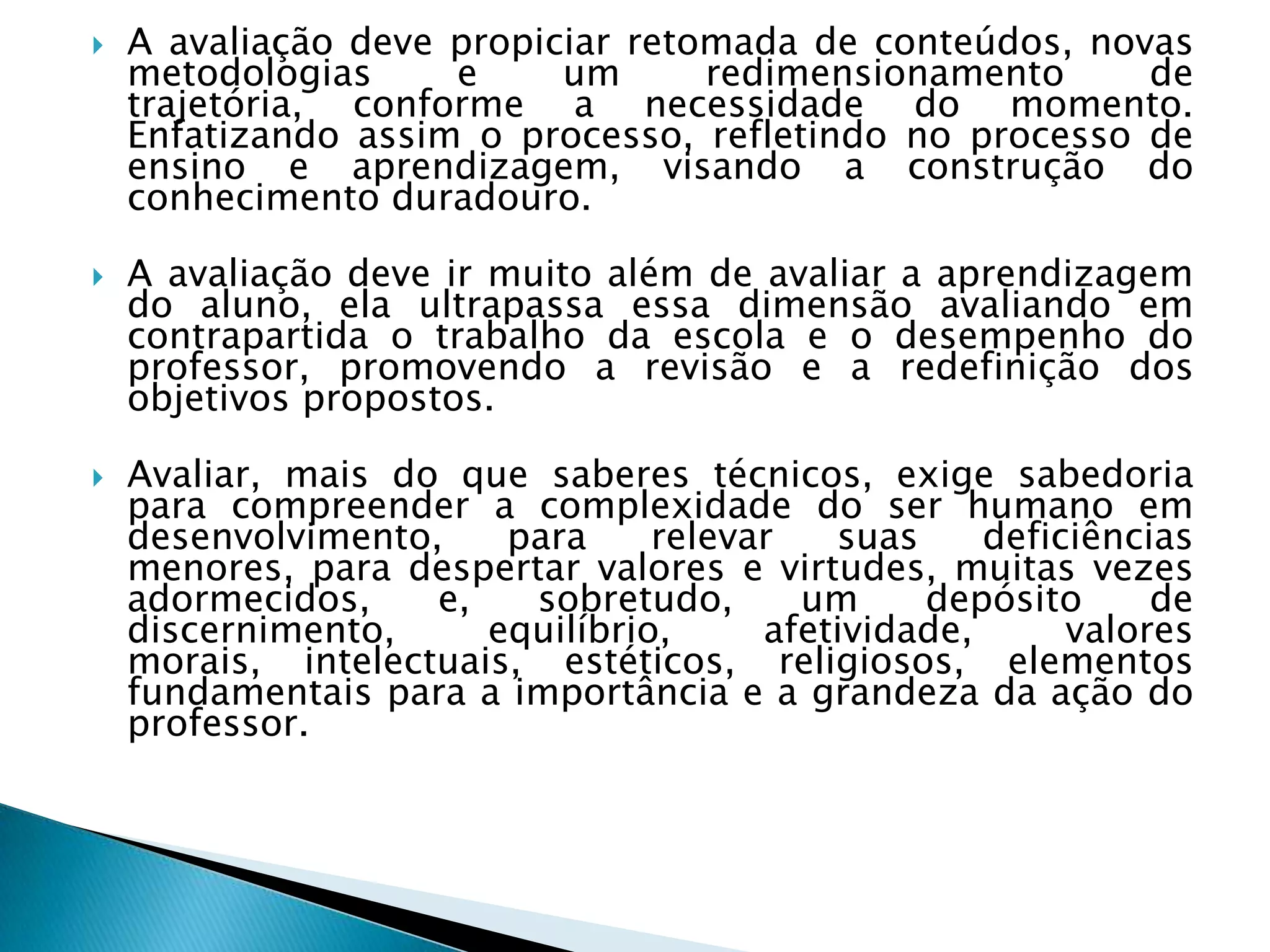    A avaliação deve propiciar retomada de conteúdos, novas
    metodologias     e     um      redimensionamento     de
    trajetória, conforme a necessidade do momento.
    Enfatizando assim o processo, refletindo no processo de
    ensino e aprendizagem, visando a construção do
    conhecimento duradouro.

   A avaliação deve ir muito além de avaliar a aprendizagem
    do aluno, ela ultrapassa essa dimensão avaliando em
    contrapartida o trabalho da escola e o desempenho do
    professor, promovendo a revisão e a redefinição dos
    objetivos propostos.

   Avaliar, mais do que saberes técnicos, exige sabedoria
    para compreender a complexidade do ser humano em
    desenvolvimento,    para     relevar   suas     deficiências
    menores, para despertar valores e virtudes, muitas vezes
    adormecidos,    e,   sobretudo,      um     depósito      de
    discernimento,     equilíbrio,     afetividade,      valores
    morais, intelectuais, estéticos, religiosos, elementos
    fundamentais para a importância e a grandeza da ação do
    professor.
 