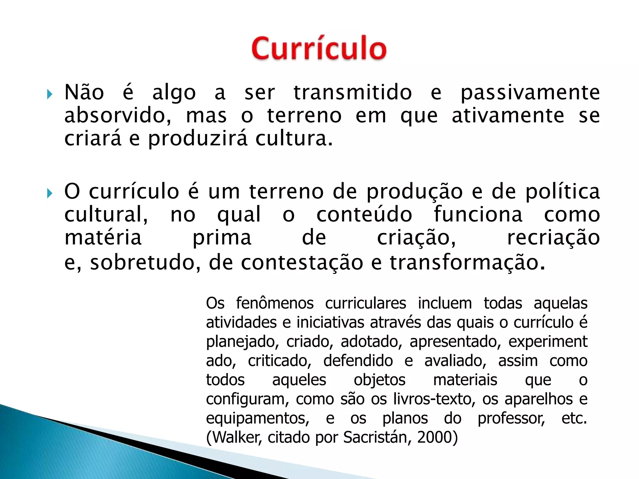    Não é algo a ser transmitido e passivamente
    absorvido, mas o terreno em que ativamente se
    criará e produzirá cultura.

   O currículo é um terreno de produção e de política
    cultural, no qual o conteúdo funciona como
    matéria     prima     de      criação,   recriação
    e, sobretudo, de contestação e transformação.
                 Os fenômenos curriculares incluem todas aquelas
                 atividades e iniciativas através das quais o currículo é
                 planejado, criado, adotado, apresentado, experiment
                 ado, criticado, defendido e avaliado, assim como
                 todos     aqueles      objetos    materiais   que      o
                 configuram, como são os livros-texto, os aparelhos e
                 equipamentos, e os planos do professor, etc.
                 (Walker, citado por Sacristán, 2000)
 