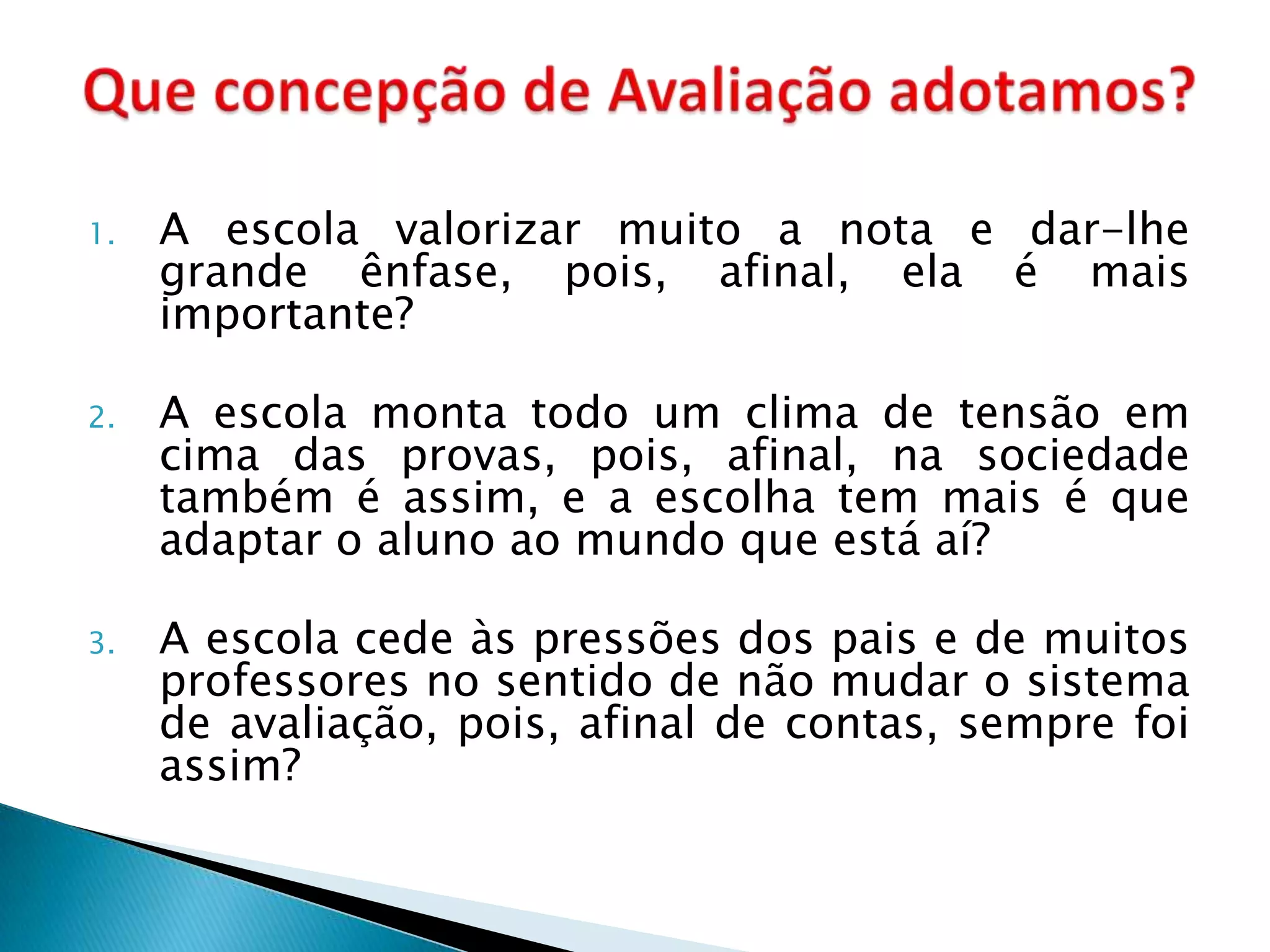 1.   A escola valorizar muito a nota e dar-lhe
     grande ênfase, pois, afinal, ela é mais
     importante?

2.   A escola monta todo um clima de tensão em
     cima das provas, pois, afinal, na sociedade
     também é assim, e a escolha tem mais é que
     adaptar o aluno ao mundo que está aí?

3.   A escola cede às pressões dos pais e de muitos
     professores no sentido de não mudar o sistema
     de avaliação, pois, afinal de contas, sempre foi
     assim?
 