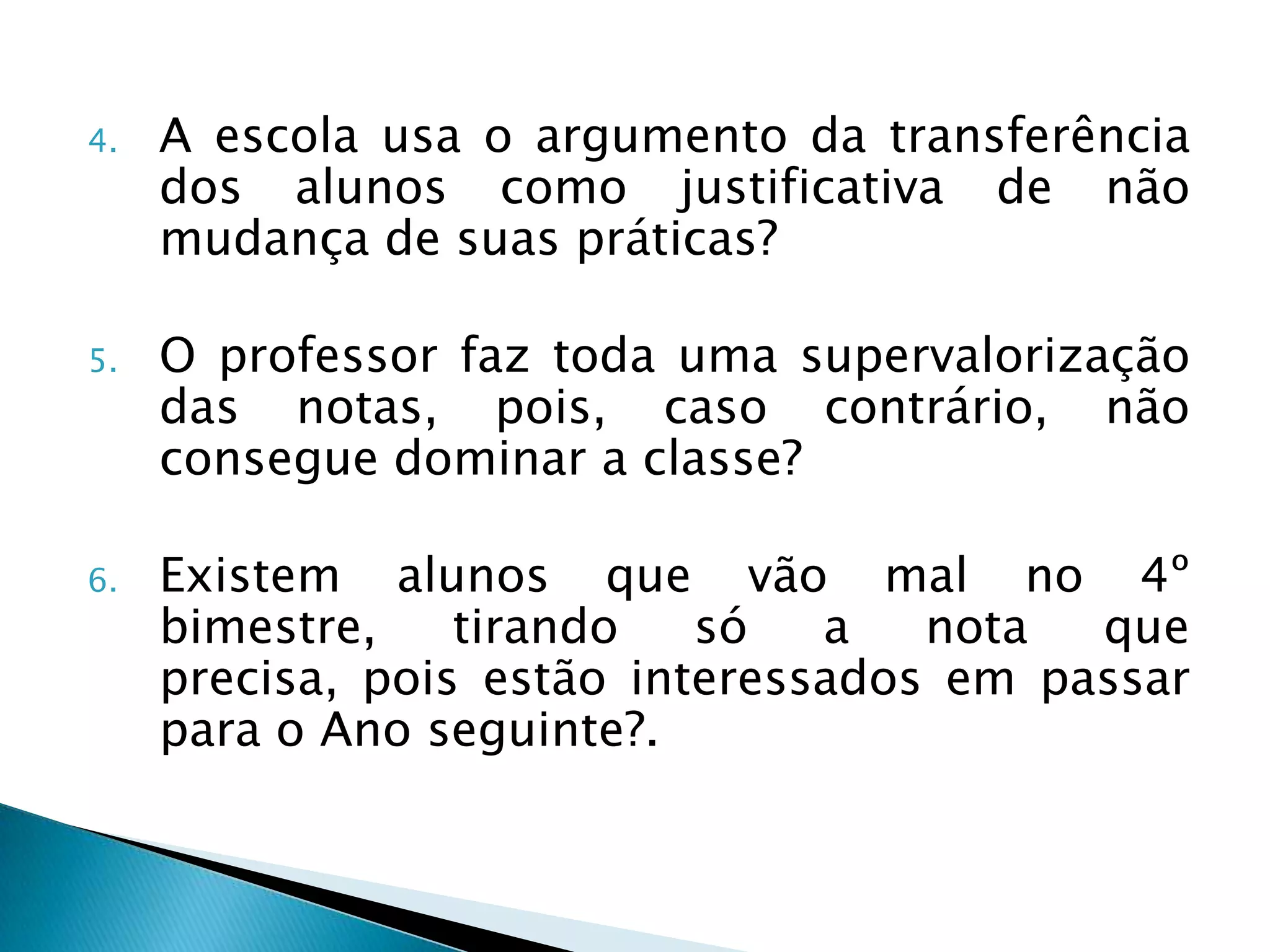 4.   A escola usa o argumento da transferência
     dos alunos como justificativa de não
     mudança de suas práticas?

5.   O professor faz toda uma supervalorização
     das notas, pois, caso contrário, não
     consegue dominar a classe?

6.   Existem alunos que vão mal no 4º
     bimestre,    tirando   só   a   nota  que
     precisa, pois estão interessados em passar
     para o Ano seguinte?.
 