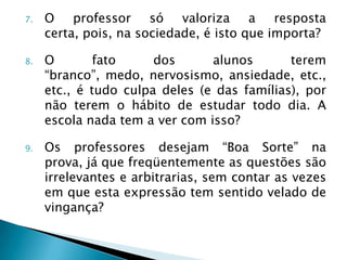 7.   O professor só valoriza a resposta
     certa, pois, na sociedade, é isto que importa?

8.   O        fato     dos      alunos       terem
     “branco”, medo, nervosismo, ansiedade, etc.,
     etc., é tudo culpa deles (e das famílias), por
     não terem o hábito de estudar todo dia. A
     escola nada tem a ver com isso?

9.   Os professores desejam “Boa Sorte” na
     prova, já que freqüentemente as questões são
     irrelevantes e arbitrarias, sem contar as vezes
     em que esta expressão tem sentido velado de
     vingança?
 