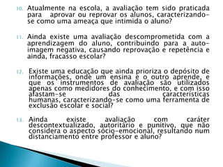 10.   Atualmente na escola, a avaliação tem sido praticada
      para aprovar ou reprovar os alunos, caracterizando-
      se como uma ameaça que intimida o aluno?

11.   Ainda existe uma avaliação descomprometida com a
      aprendizagem do aluno, contribuindo para a auto-
      imagem negativa, causando reprovação e repetência e
      ainda, fracasso escolar?

12.   Existe uma educação que ainda prioriza o depósito de
      informações, onde um ensina e o outro aprende, e
      que os instrumentos de avaliação são utilizados
      apenas como medidores do conhecimento, e com isso
      afastam-se              das           características
      humanas, caracterizando-se como uma ferramenta de
      exclusão escolar e social?

13.   Ainda      existe     avaliação      com      caráter
      descontextualizado, autoritário e punitivo, que não
      considera o aspecto sócio-emocional, resultando num
      distanciamento entre professor e aluno?
 