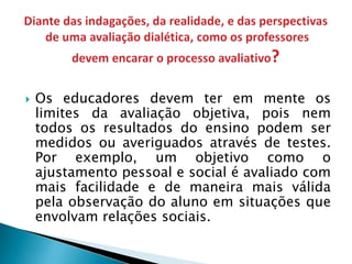    Os educadores devem ter em mente os
    limites da avaliação objetiva, pois nem
    todos os resultados do ensino podem ser
    medidos ou averiguados através de testes.
    Por exemplo, um objetivo como o
    ajustamento pessoal e social é avaliado com
    mais facilidade e de maneira mais válida
    pela observação do aluno em situações que
    envolvam relações sociais.
 