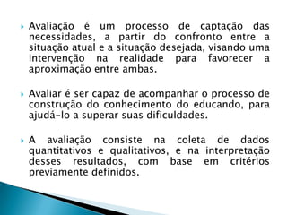    Avaliação é um processo de captação das
    necessidades, a partir do confronto entre a
    situação atual e a situação desejada, visando uma
    intervenção na realidade para favorecer a
    aproximação entre ambas.

   Avaliar é ser capaz de acompanhar o processo de
    construção do conhecimento do educando, para
    ajudá-lo a superar suas dificuldades.

   A avaliação consiste na coleta de dados
    quantitativos e qualitativos, e na interpretação
    desses resultados, com base em critérios
    previamente definidos.
 