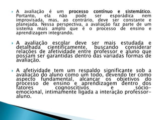    A avaliação é um processo contínuo e sistemático.
    Portanto,   ela   não    pode     ser    esporádica   nem
    improvisada, mas, ao contrário, deve ser constante e
    planejada. Nessa perspectiva, a avaliação faz parte de um
    sistema mais amplo que é o processo de ensino e
    aprendizagem integrando.

   A avaliação escolar deve ser mais estudada e
    detalhada cientificamente, buscando considerar
    relações de afetividade entre professor e aluno que
    possam ser garantidas dentro das variadas formas de
    avaliação.

   A afetividade tem um respaldo significante sob a
    avaliação do aluno como um todo, devendo ter como
    aspecto fundamental, alcançar os objetivos do
    processo de ensino e aprendizagem dentro dos
    fatores         cognoscitivos        e        sócio-
    emocional, intimamente ligada a interação professor-
    aluno.
 