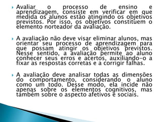    Avaliar    o     processo    de    ensino    e
    aprendizagem, consiste em verificar em que
    medida os alunos estão atingindo os objetivos
    previstos. Por isso, os objetivos constituem o
    elemento norteador da avaliação.
   A avaliação não deve visar eliminar alunos, mas
    orientar seu processo de aprendizagem para
    que possam atingir os objetivos previstos.
    Nesse sentido, a avaliação permite ao aluno
    conhecer seus erros e acertos, auxiliando-o a
    fixar as respostas corretas e a corrigir falhas.
   A avaliação deve analisar todas as dimensões
    do comportamento, considerando o aluno
    como um todo. Desse modo, ela incide não
    apenas sobre os elementos cognitivos, mas
    também sobre o aspecto afetivos e sociais.
 