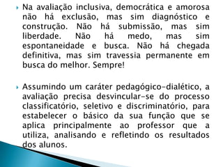    Na avaliação inclusiva, democrática e amorosa
    não há exclusão, mas sim diagnóstico e
    construção. Não há submissão, mas sim
    liberdade.   Não     há   medo,     mas   sim
    espontaneidade e busca. Não há chegada
    definitiva, mas sim travessia permanente em
    busca do melhor. Sempre!

   Assumindo um caráter pedagógico-dialético, a
    avaliação precisa desvincular-se do processo
    classificatório, seletivo e discriminatório, para
    estabelecer o básico da sua função que se
    aplica principalmente ao professor que a
    utiliza, analisando e refletindo os resultados
    dos alunos.
 