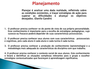 Planejar é analisar uma dada realidade, refletindo sobre
                as condições existentes, e traçar estratégias de ação para
                superar as dificuldades e alcançar os objetivos
                desejados. (Danilo Gandin)



1. O professor precisa conhecer-se do ponto de vista de sua própria personalidade.
   Esse conhecimento é importante para a escolha de estratégias pedagógicas, cujo
   sucesso ou fracasso poderá depender de suas características psicossociais.

2. O professor precisa conhecer seus alunos com suas características    psicossociais
e cognitivas, pois cada aluno é cada aluno e cada turma é cada turma.

3. O professor precisa conhecer a produção do conhecimento (epistemologia) e a
   metodologia mais adequada às características da disciplina com que trabalha.

4. O professor precisa conhecer o contexto social de seus alunos. Este conhecimento
o levará a identificar as situações complexas relevantes para o grupo e escolher
estratégias contextualizadas que favoreçam à aprendizagem significativa.
 