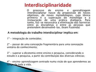 O    processo    de   ensino     e   aprendizagem
                 interdisciplanar nasce da proposicão de novos
                 objetivos, de novas metodologias, cuja tônica
                 primeira é a superação do monólogo e a
                 instauração de uma prática dialógica. Para
                 tanto, faz-se necessária a eliminação das barreiras
                 entre as disciplinas e entre as pessoas que
                 pretendem desenvolvê-las. (Ivani Fazenda)

A metodologia do trabalho interdisciplinar implica em:

1º - integração de conteúdos;

2º - passar de uma concepção fragmentária para uma concepção
unitária do conhecimento;

3º - superar a dicotomia entre ensino e pesquisa, considerando o
estudo e a pesquisa, a partir da contribuição das diversas ciências;

4º - ensino-aprendizagem centrado numa visão de que aprendemos ao
longo de toda a vida.
 