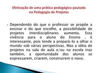    Dependendo do que o professor se propõe a
    ensinar e do que escolhe, a possibilidade de
    projetos interdisciplinares aumenta. Esta
    vivência para o aluno do Ensino , é
    interessante, pois tende a prepará-lo a olhar o
    mundo sob várias perspectivas. Mas a idéia de
    projetos na sala de aula e/ou na escola traz
    também, a oportunidade dos alunos se
    expressarem, criarem, construirem o novo.
 