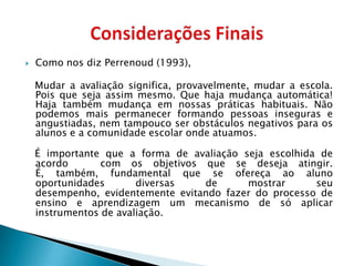    Como nos diz Perrenoud (1993),

    Mudar a avaliação significa, provavelmente, mudar a escola.
    Pois que seja assim mesmo. Que haja mudança automática!
    Haja também mudança em nossas práticas habituais. Não
    podemos mais permanecer formando pessoas inseguras e
    angustiadas, nem tampouco ser obstáculos negativos para os
    alunos e a comunidade escolar onde atuamos.

    É importante que a forma de avaliação seja escolhida de
    acordo       com os objetivos que se deseja atingir.
    É, também, fundamental que se ofereça ao aluno
    oportunidades       diversas   de      mostrar      seu
    desempenho, evidentemente evitando fazer do processo de
    ensino e aprendizagem um mecanismo de só aplicar
    instrumentos de avaliação.
 