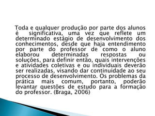 Toda e qualquer produção por parte dos alunos
é    significativa, uma vez que reflete um
determinado estágio de desenvolvimento dos
conhecimentos, desde que haja entendimento
por parte do professor de como o aluno
elaborou      determinadas      respostas     ou
soluções, para definir então, quais intervenções
e atividades coletivas e ou individuais deverão
ser realizadas, visando dar continuidade ao seu
processo de desenvolvimento. Os problemas da
prática mais comum, portanto, poderão
levantar questões de estudo para a formação
do professor. (Braga, 2006)
 
