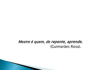 Mestre é quem, de repente, aprende.
                 (Guimarães Rosa).
 