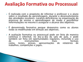    É realizada com o propósito de informar o professor e o aluno
    sobre o resultado da aprendizagem, durante o desenvolvimento
    das atividades escolares. Localiza deficiências na organização do
    processo de ensino e aprendizagem de modo a possibilitar
    reformulações no mesmo e assegurar o alcance dos objetivos.

   É denominada formativa porque demonstra como os alunos
    estão se modificando em direção aos objetivos.

   A avaliação formativa ou processual pode ser feita de maneira
    contínua e informal, no dia-a-dia da sala de aula, e pode
    também ser feita em oportunidades regulares, incluindo o uso
    de            instrumentos            mais            formais
    como, testes, provas, apresentações de relatórios de
    trabalhos, competições e jogos.
 