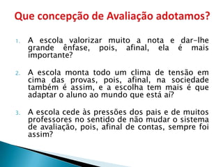 1.   A escola valorizar muito a nota e dar-lhe
     grande ênfase, pois, afinal, ela é mais
     importante?

2.   A escola monta todo um clima de tensão em
     cima das provas, pois, afinal, na sociedade
     também é assim, e a escolha tem mais é que
     adaptar o aluno ao mundo que está aí?

3.   A escola cede às pressões dos pais e de muitos
     professores no sentido de não mudar o sistema
     de avaliação, pois, afinal de contas, sempre foi
     assim?
 