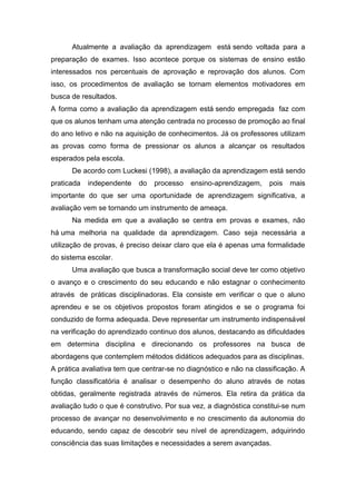 Atualmente a avaliação da aprendizagem está sendo voltada para a
preparação de exames. Isso acontece porque os sistemas de ensino estão
interessados nos percentuais de aprovação e reprovação dos alunos. Com
isso, os procedimentos de avaliação se tornam elementos motivadores em
busca de resultados.
A forma como a avaliação da aprendizagem está sendo empregada faz com
que os alunos tenham uma atenção centrada no processo de promoção ao final
do ano letivo e não na aquisição de conhecimentos. Já os professores utilizam
as provas como forma de pressionar os alunos a alcançar os resultados
esperados pela escola.
De acordo com Luckesi (1998), a avaliação da aprendizagem está sendo
praticada independente do processo ensino-aprendizagem, pois mais
importante do que ser uma oportunidade de aprendizagem significativa, a
avaliação vem se tornando um instrumento de ameaça.
Na medida em que a avaliação se centra em provas e exames, não
há uma melhoria na qualidade da aprendizagem. Caso seja necessária a
utilização de provas, é preciso deixar claro que ela é apenas uma formalidade
do sistema escolar.
Uma avaliação que busca a transformação social deve ter como objetivo
o avanço e o crescimento do seu educando e não estagnar o conhecimento
através de práticas disciplinadoras. Ela consiste em verificar o que o aluno
aprendeu e se os objetivos propostos foram atingidos e se o programa foi
conduzido de forma adequada. Deve representar um instrumento indispensável
na verificação do aprendizado continuo dos alunos, destacando as dificuldades
em determina disciplina e direcionando os professores na busca de
abordagens que contemplem métodos didáticos adequados para as disciplinas.
A prática avaliativa tem que centrar-se no diagnóstico e não na classificação. A
função classificatória é analisar o desempenho do aluno através de notas
obtidas, geralmente registrada através de números. Ela retira da prática da
avaliação tudo o que é construtivo. Por sua vez, a diagnóstica constitui-se num
processo de avançar no desenvolvimento e no crescimento da autonomia do
educando, sendo capaz de descobrir seu nível de aprendizagem, adquirindo
consciência das suas limitações e necessidades a serem avançadas.
 
