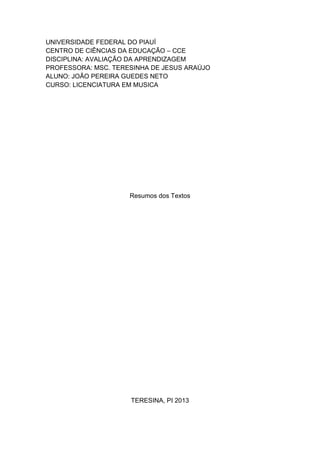 UNIVERSIDADE FEDERAL DO PIAUÍ
CENTRO DE CIÊNCIAS DA EDUCAÇÃO – CCE
DISCIPLINA: AVALIAÇÃO DA APRENDIZAGEM
PROFESSORA: MSC. TERESINHA DE JESUS ARAÚJO
ALUNO: JOÃO PEREIRA GUEDES NETO
CURSO: LICENCIATURA EM MUSICA
Resumos dos Textos
TERESINA, PI 2013
 